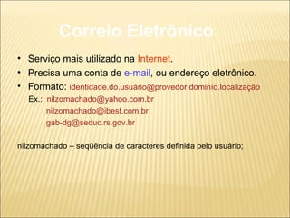 Correio Eletrônico Serviço mais utilizado na  Internet . Precisa uma conta de  e-mail , ou endereço eletrônico. Formato:  identidade.do.usuário@provedor.dominío.localização Ex.:  [email_address] [email_address] [email_address] nilzomachado – seqüência de caracteres definida pelo usuário; 