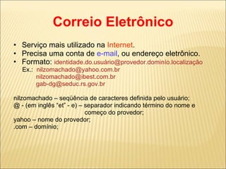 Correio Eletrônico Serviço mais utilizado na  Internet . Precisa uma conta de  e-mail , ou endereço eletrônico. Formato:  identidade.do.usuário@provedor.dominío.localização Ex.:  [email_address] [email_address] [email_address] nilzomachado – seqüência de caracteres definida pelo usuário; @ - (em inglês “et” - e) – separador indicando término do nome e  começo do provedor; yahoo – nome do provedor; .com – domínio; 