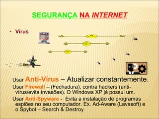 SEGURANÇA   NA   INTERNET Vírus Usar   Anti-Vírus   – Atualizar constantemente. Usar  Firewall   – (Fechadura), contra hackers (anti-vírus/evita invasões). O Windows XP já possui um. Usar  Anti-Spyware   -  Evita a instalação de programas espiões no seu computador. Ex. Ad-Aware (Lavasoft) e o Spybot – Search & Destroy 