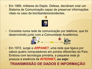 Em 1969, militares do Depto. Defesa, decidiram criar um Sistema de Comunicação capaz de preservar informações vitais no caso de bombardeios/acidentes. Consistia numa rede de comunicação por telefone, que foi desenvolvido junto com a Comunidade Acadêmica. Em 1972, surge a  ARPANET , uma rede que ligava por cabos quatro computadores em pontos diferentes do País. Embora com tecnologia primária, a pequena rede já possuia a essência da  INTERNET , ou seja: TRANSMISSÃO DE DADOS E INFORMAÇÃO 