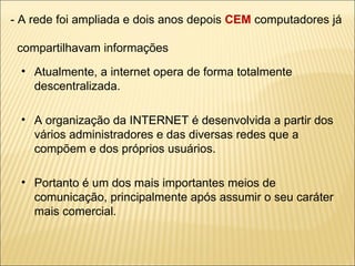 - A rede foi ampliada e dois anos depois  CEM  computadores já    compartilhavam informações Atualmente, a internet opera de forma totalmente descentralizada. A organização da INTERNET é desenvolvida a partir dos vários administradores e das diversas redes que a compõem e dos próprios usuários. Portanto é um dos mais importantes meios de comunicação, principalmente após assumir o seu caráter mais comercial. 