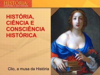 Clio, a musa da História
HISTÓRIA,
CIÊNCIA E
CONSCIÊNCIA
HISTÓRICA
 