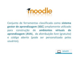 Conjunto de ferramentas classificada como sistema
gestor de aprendizagem (SGC) amplamente utilizado
para construção de ambientes virtuais de
aprendizagem (AVA), de distribuição livre (gratuito)
e código aberto (pode ser personalizado pelos
usuários).
 