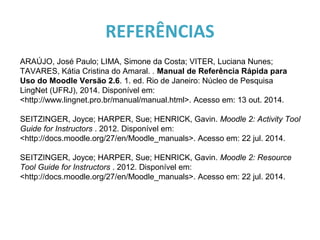REFERÊNCIAS
ARAÚJO, José Paulo; LIMA, Simone da Costa; VITER, Luciana Nunes;
TAVARES, Kátia Cristina do Amaral. . Manual de Referência Rápida para
Uso do Moodle Versão 2.6. 1. ed. Rio de Janeiro: Núcleo de Pesquisa
LingNet (UFRJ), 2014. Disponível em:
<http://www.lingnet.pro.br/manual/manual.html>. Acesso em: 13 out. 2014.
SEITZINGER, Joyce; HARPER, Sue; HENRICK, Gavin. Moodle 2: Activity Tool
Guide for Instructors . 2012. Disponível em:
<http://docs.moodle.org/27/en/Moodle_manuals>. Acesso em: 22 jul. 2014.
SEITZINGER, Joyce; HARPER, Sue; HENRICK, Gavin. Moodle 2: Resource
Tool Guide for Instructors . 2012. Disponível em:
<http://docs.moodle.org/27/en/Moodle_manuals>. Acesso em: 22 jul. 2014.
 