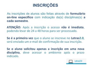 ATENÇÃO: Após a inscrição o acesso não é imediato,
podendo levar de 24 a 48 horas para ser processado.
Se é a primeira vez que o aluno se inscreve no Letras2.0,
será enviado um e-mail de confirmação de sua inscrição.
Se o aluno solicitou apenas a inscrição em uma nova
disciplina, deve acessar o ambiente após o prazo
indicado.
INSCRIÇÕES
As inscrições de alunos são feitas através de formulário
on-line específico com indicação da(s) disciplinas(s) a
cada semestre.
 
