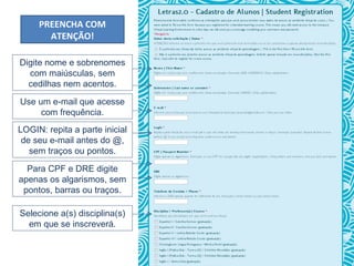 Use um e-mail que acesse
com frequência.
PREENCHA COM
ATENÇÃO!
Digite nome e sobrenomes
com maiúsculas, sem
cedilhas nem acentos.
Para CPF e DRE digite
apenas os algarismos, sem
pontos, barras ou traços.
LOGIN: repita a parte inicial
de seu e-mail antes do @,
sem traços ou pontos.
Selecione a(s) disciplina(s)
em que se inscreverá.
 
