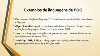 Exemplos de linguagens de POO
• C++ - uma evolução da linguagem C vocacionada para trabalhar com classes
e objetos;
• Object Pascal (integrado no ambiente de desenvolvimento Delphi) - uma
evolução da linguagem Pascal com capacidades POO;
• Java - uma linguagem surgida principalmente para o desenvolvimento de
aplicações para a Internet/Web;
• JavaScript. PHP; ASP; etc. - linguagens descripting orientadas também
para o desenvolvimento de aplicações Web.
 