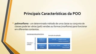 • polimorfismo - um determinado método de uma classe ou conjunto de
classes pode ter várias (poli) versões ou formas (morfismo) para funcionar
em diferentes contextos.
Principais Características da POO
 