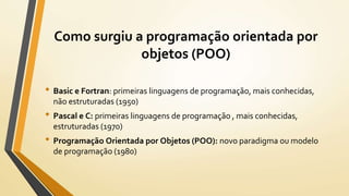 Como surgiu a programação orientada por
objetos (POO)
• Basic e Fortran: primeiras linguagens de programação, mais conhecidas,
não estruturadas (1950)
• Pascal e C: primeiras linguagens de programação , mais conhecidas,
estruturadas (1970)
• Programação Orientada por Objetos (POO): novo paradigma ou modelo
de programação (1980)
 