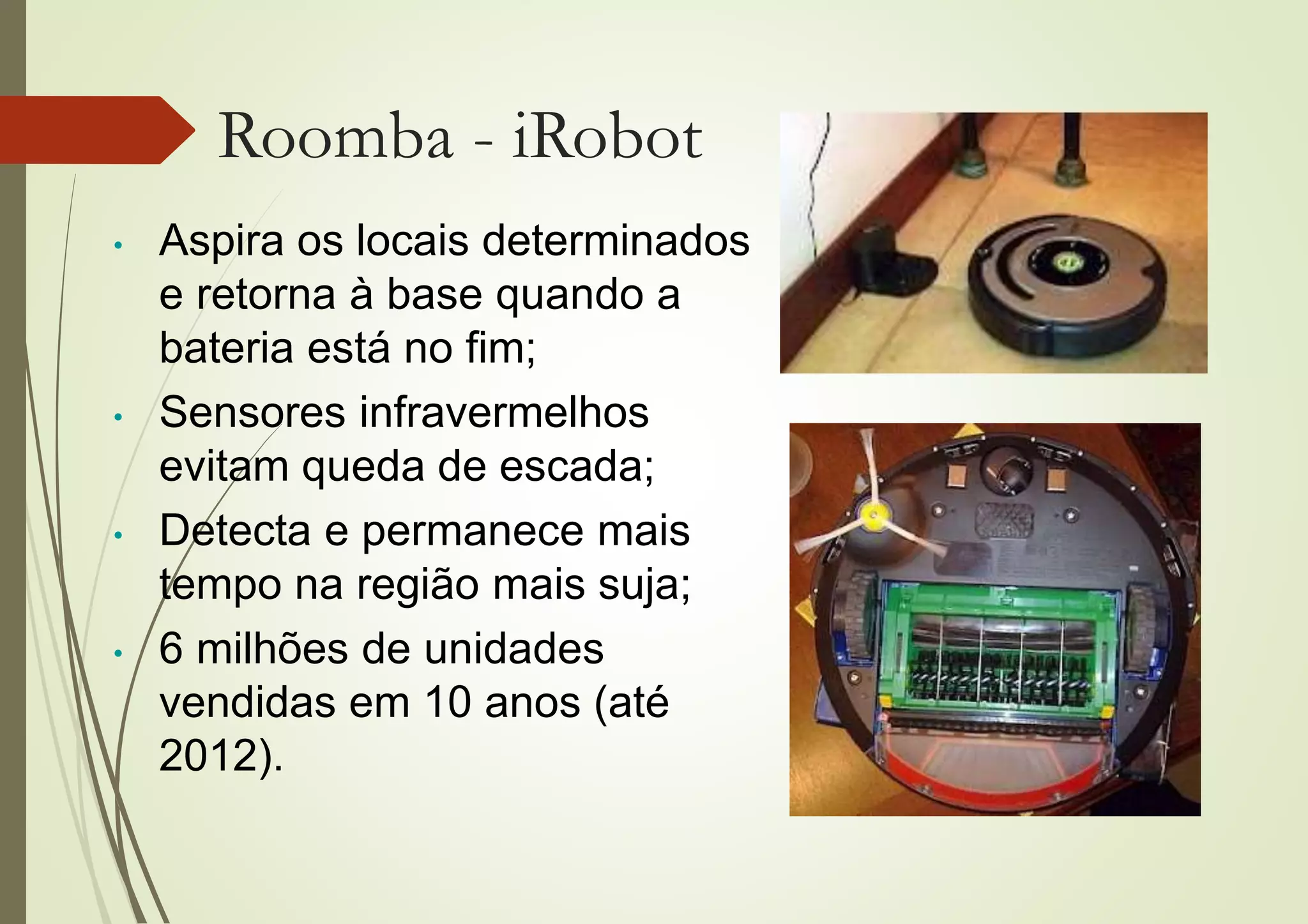 Roomba - iRobot
• Aspira os locais determinados
e retorna à base quando a
bateria está no fim;
• Sensores infravermelhos
evitam queda de escada;
• Detecta e permanece mais
tempo na região mais suja;
• 6 milhões de unidades
vendidas em 10 anos (até
2012).
 