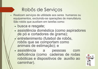 Robôs de Serviços
 Realizam serviços de utilidade aos seres humanos ou
equipamentos, excluindo-se operações de manufatura.
São robôs que auxiliam em tarefas como:
 busca e resgate;
 assistência doméstica (como aspiradores
de pó e cortadores de grama);
 entretenimento (futebol de robôs,
robôs que se comportam como
animais de estimação); e
 assistência a pessoas com
deficiência (como cadeiras de rodas
robóticas e dispositivos de auxílio ao
caminhar).
 