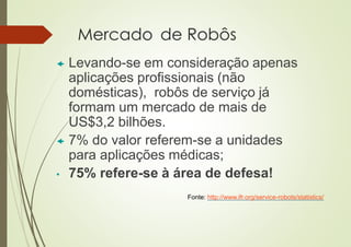 Mercado de Robôs
 Levando-se em consideração apenas
aplicações profissionais (não
domésticas), robôs de serviço já
formam um mercado de mais de
US$3,2 bilhões.
 7% do valor referem-se a unidades
para aplicações médicas;
• 75% refere-se à área de defesa!
Fonte: http://www.ifr.org/service-robots/statistics/
 