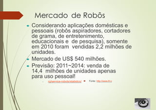 Mercado de Robôs
 Considerando aplicações domésticas e
pessoais (robôs aspiradores, cortadores
de grama, de entretenimento,
educacionais e de pesquisa), somente
em 2010 foram vendidas 2,2 milhões de
unidades.
 Mercado de US$ 540 milhões.
 Previsão: 2011~2014: venda de
14,4 milhões de unidades apenas
para uso pessoal!
 Fonte: http://www.ifr.o
• rg/service-robots/statistics/
 