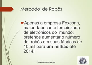 Mercado de Robôs
Apenas a empresa Foxconn,
maior fabricante terceirizada
de eletrônicos do mundo,
pretende aumentar o número
de robôs em suas fábricas de
10 mil para um milhão até
2014!
Felipe Nascimento Martins
 
