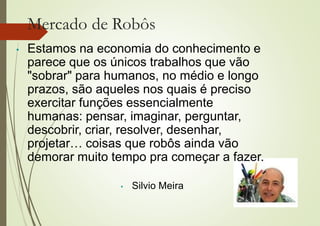 Mercado de Robôs
• Estamos na economia do conhecimento e
parece que os únicos trabalhos que vão
"sobrar" para humanos, no médio e longo
prazos, são aqueles nos quais é preciso
exercitar funções essencialmente
humanas: pensar, imaginar, perguntar,
descobrir, criar, resolver, desenhar,
projetar… coisas que robôs ainda vão
demorar muito tempo pra começar a fazer.
• Silvio Meira
 