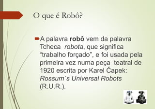 O que é Robô?
A palavra robô vem da palavra
Tcheca robota, que significa
“trabalho forçado”, e foi usada pela
primeira vez numa peça teatral de
1920 escrita por Karel Čapek:
Rossum´s Universal Robots
(R.U.R.).
 