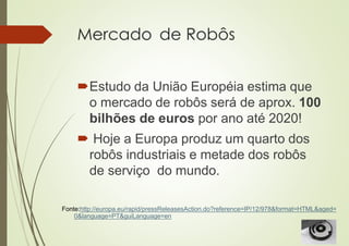 Mercado de Robôs
Estudo da União Européia estima que
o mercado de robôs será de aprox. 100
bilhões de euros por ano até 2020!
 Hoje a Europa produz um quarto dos
robôs industriais e metade dos robôs
de serviço do mundo.
Fonte:http://europa.eu/rapid/pressReleasesAction.do?reference=IP/12/978&format=HTML&aged=
0&language=PT&guiLanguage=en
 