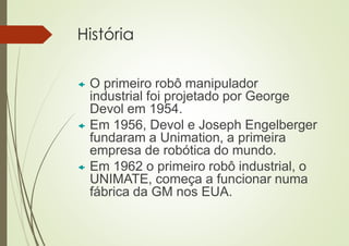 História
 O primeiro robô manipulador
industrial foi projetado por George
Devol em 1954.
 Em 1956, Devol e Joseph Engelberger
fundaram a Unimation, a primeira
empresa de robótica do mundo.
 Em 1962 o primeiro robô industrial, o
UNIMATE, começa a funcionar numa
fábrica da GM nos EUA.
 