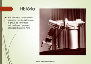 História
 Em 1969 foi construído o
primeiro manipulador com
6 graus de liberdade
acionado por motores
elétricos: Stanford Arm.
Felipe Nascimento Martins
 
