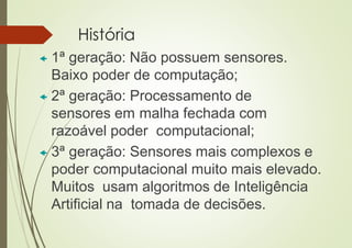 História
 1ª geração: Não possuem sensores.
Baixo poder de computação;
 2ª geração: Processamento de
sensores em malha fechada com
razoável poder computacional;
 3ª geração: Sensores mais complexos e
poder computacional muito mais elevado.
Muitos usam algoritmos de Inteligência
Artificial na tomada de decisões.
 