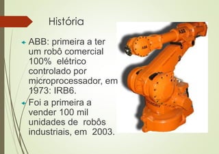 História
 ABB: primeira a ter
um robô comercial
100% elétrico
controlado por
microprocessador, em
1973: IRB6.
 Foi a primeira a
vender 100 mil
unidades de robôs
industriais, em 2003.
 