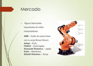 Mercado
 Alguns fabricantes
importantes de robôs
manipuladores:
• ABB – fusão da sueca Asea
com a suíça Brown Boveri;
• Adept – EUA;
• FANUC – EUA/Japão;
• Kawasaki Robotics – Japão
• Kuka – Alemanha;
• Stäubli Robotics – Suíça
;
 