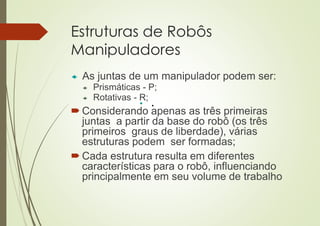 Estruturas de Robôs
Manipuladores
 As juntas de um manipulador podem ser:
 Prismáticas - P;
 Rotativas - R;
 Considerando apenas as três primeiras
juntas a partir da base do robô (os três
primeiros graus de liberdade), várias
estruturas podem ser formadas;
 Cada estrutura resulta em diferentes
características para o robô, influenciando
principalmente em seu volume de trabalho
• .
 