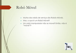 Robô Móvel
 Muitos dos robôs de serviço são Robôs Móveis.
 Mas, o que é um Robô Móvel?
 Um robô manipulador não se move? Então, não é
“móvel”?
 
