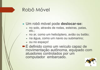 Robô Móvel
 Um robô móvel pode deslocar-se:
 no solo, através de rodas, esteiras, patas,
etc.;
 no ar, como um helicóptero, avião ou balão;
 na água, como um navio ou submarino;
 ou no espaço!
É definido como um veículo capaz de
movimentação autônoma, equipado com
atuadores controlados por um
computador embarcado.
 