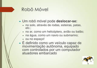 Robô Móvel
 Um robô móvel pode deslocar-se:
 no solo, através de rodas, esteiras, patas,
etc.;
 no ar, como um helicóptero, avião ou balão;
 na água, como um navio ou submarino;
 ou no espaço!
 É definido como um veículo capaz de
movimentação autônoma, equipado
com controlados por um computador
atuadores embarcado
 