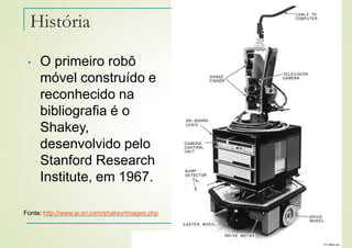 Felipe Nascimento Martins
• O primeiro robô
móvel construído e
reconhecido na
bibliografia é o
Shakey,
desenvolvido pelo
Stanford Research
Institute, em 1967.
História
Fonte: http://www.ai.sri.com/shakey/images.php
 