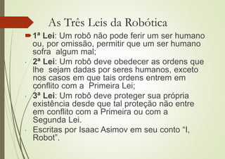 As Três Leis da Robótica
1ª Lei: Um robô não pode ferir um ser humano
ou, por omissão, permitir que um ser humano
sofra algum mal;
 2ª Lei: Um robô deve obedecer as ordens que
lhe sejam dadas por seres humanos, exceto
nos casos em que tais ordens entrem em
conflito com a Primeira Lei;
 3ª Lei: Um robô deve proteger sua própria
existência desde que tal proteção não entre
em conflito com a Primeira ou com a
Segunda Lei.
 Escritas por Isaac Asimov em seu conto “I,
Robot”.
 