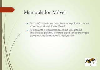 Manipulador Móvel
 Um robô móvel que possui um manipulador a bordo
chama-se Manipulador Móvel;
 O conjunto é considerado como um sistema
multirrobôs, pois seu controle deve ser coordenado
para realização da tarefa designada.
 