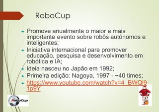RoboCup
 Promove anualmente o maior e mais
importante evento sobre robôs autônomos e
inteligentes;
 Iniciativa internacional para promover
educação, pesquisa e desenvolvimento em
robótica e IA;
 Ideia nasceu no Japão em 1992;
 Primeira edição: Nagoya, 1997 - ~40 times;
 https://www.youtube.com/watch?v=4_BWQl9
1p9Y
 