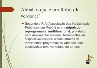 Afinal, o que é um Robô (de
verdade)?
 Segundo a RIA (Associação das Indústriasde
Robótica), um Robô é um manipulador
reprogramáve, multifuncional, projetado
para movimentar material, ferramentas ou
dispositivos especializados através de
movimentos programáveis variados para
desenvolver uma variedade de tarefas
 