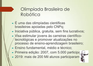 Olimpíada Brasileira de
Robótica
 É uma das olimpíadas científicas
brasileiras apoiadas pelo CNPq;
 Iniciativa pública, gratuita, sem fins lucrativos;
 Visa estimular jovens às carreiras científico-
tecnológicas e promover atualizações no
processo de ensino-aprendizagem brasileiro;
 Ensino fundamental, médio e técnico;
 Primeira edição: 2007, com 5.000 participantes;
 2019: mais de 200 Mil alunos participaram.
 