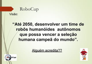 RoboCup
Visão:
“Até 2050, desenvolver um time de
robôs humanóides autônomos
que possa vencer a seleção
humana campeã do mundo”.
Alguém acredita??
 