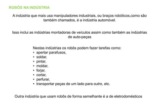 ROBÔS NA INDÚSTRIA
A indústria que mais usa manipuladores industriais, ou braços robóticos,como são
também chamados, é a indústria automóvel.
Isso inclui as indústrias montadoras de veículos assim como também as indústrias
de auto-peças
Nestas indústrias os robôs podem fazer tarefas como:
• apertar parafusos,
• soldar,
• pintar,
• moldar,
• forjar,
• cortar,
• perfurar,
• transportar peças de um lado para outro, etc.
Outra indústria que usam robôs de forma semelhante é a de eletrodomésticos
 