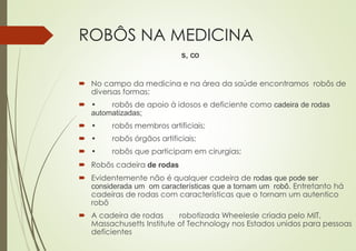 ROBÔS NA MEDICINA
 No campo da medicina e na área da saúde encontramos robôs de
diversas formas:
 • robôs de apoio à idosos e deficiente como cadeira de rodas
automatizadas;
 • robôs membros artificiais;
 • robôs órgãos artificiais;
 • robôs que participam em cirurgias;
 Robôs cadeira de rodas
 Evidentemente não é qualquer cadeira de rodas que pode ser
considerada um om características que a tornam um robô. Entretanto há
cadeiras de rodas com características que o tornam um autentico
robô
 A cadeira de rodas robotizada Wheelesle criada pelo MIT,
Massachusetts Institute of Technology nos Estados unidos para pessoas
deficientes
s, co
 