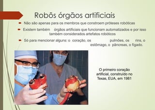 Robôs órgãos artificiais
 Não são apenas para os membros que constroem próteses robóticas
 Existem também órgãos artificiais que funcionam automatizados e por isso
também considerados artefatos robóticos
 Só para mencionar alguns: o coração, os pulmões, os rins, o
estômago, o pâncreas, o fígado.
O primeiro coração
artificial, construído no
Texas, EUA, em 1981
 
