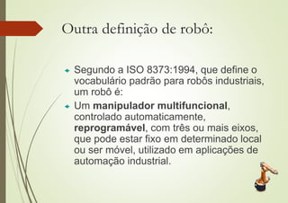 Outra definição de robô:
 Segundo a ISO 8373:1994, que define o
vocabulário padrão para robôs industriais,
um robô é:
 Um manipulador multifuncional,
controlado automaticamente,
reprogramável, com três ou mais eixos,
que pode estar fixo em determinado local
ou ser móvel, utilizado em aplicações de
automação industrial.
 