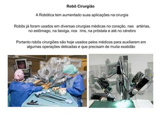 Robô Cirurgião
A Robótica tem aumentado suas aplicações na cirurgia
Robôs já foram usados em diversas cirurgias médicas no coração, nas artérias,
no estômago, na bexiga, nos rins, na próstata e até no cérebro
Portanto robôs cirurgiões são hoje usados pelos médicos para auxiliarem em
algumas operações delicadas e que precisam de muita exatidão
 