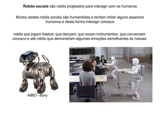 Robôs sociais são robôs projetados para interagir com os humanos
Muitos destes robôs sociais são humanóides e tentam imitar alguns aspectos
humanos e desta forma interagir conosco
robôs que jogam futebol, que dançam, que tocam instrumentos, que conversam
conosco e até robôs que demonstram algumas emoções semelhantes às nossas
AIBO - sony ASIMO - honda
 