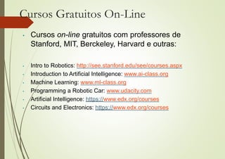 Cursos Gratuitos On-Line
• Cursos on-line gratuitos com professores de
Stanford, MIT, Berckeley, Harvard e outras:
• Intro to Robotics: http://see.stanford.edu/see/courses.aspx
• Introduction to Artificial Intelligence: www.ai-class.org
• Machine Learning: www.ml-class.org
• Programming a Robotic Car: www.udacity.com
• Artificial Intelligence: https://www.edx.org/courses
• Circuits and Electronics: https://www.edx.org/courses
 