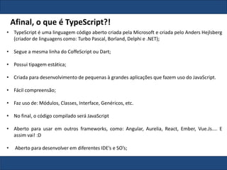 • TypeScript é uma linguagem código aberto criada pela Microsoft e criada pelo Anders Hejlsberg
(criador de linguagens como: Turbo Pascal, Borland, Delphi e .NET);
• Segue a mesma linha do CoffeScript ou Dart;
• Possui tipagem estática;
• Criada para desenvolvimento de pequenas à grandes aplicações que fazem uso do JavaScript.
• Fácil compreensão;
• Faz uso de: Módulos, Classes, Interface, Genéricos, etc.
• No final, o código compilado será JavaScript
• Aberto para usar em outros frameworks, como: Angular, Aurelia, React, Ember, Vue.Js.... E
assim vai! :D
• Aberto para desenvolver em diferentes IDE’s e SO’s;
Afinal, o que é TypeScript?!
 
