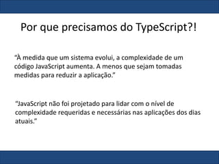 Por que precisamos do TypeScript?!
“À medida que um sistema evolui, a complexidade de um
código JavaScript aumenta. A menos que sejam tomadas
medidas para reduzir a aplicação.”
“JavaScript não foi projetado para lidar com o nível de
complexidade requeridas e necessárias nas aplicações dos dias
atuais.”
 
