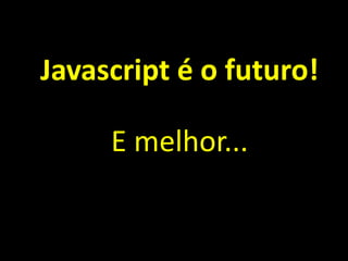 Javascript é o futuro!
E melhor...
 