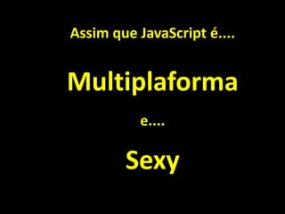 Assim que JavaScript é....
Sexy
Multiplaforma
e....
 