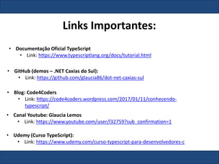 Links Importantes:
• Documentação Oficial TypeScript
• Link: https://www.typescriptlang.org/docs/tutorial.html
• Blog: Code4Coders
• Link: https://code4coders.wordpress.com/2017/01/11/conhecendo-
typescript/
• GitHub (demos – .NET Caxias do Sul):
• Link: https://github.com/glaucia86/dot-net-caxias-sul
• Canal Youtube: Glaucia Lemos
• Link: https://www.youtube.com/user/l32759?sub_confirmation=1
• Udemy (Curso TypeScript):
• Link: https://www.udemy.com/curso-typescript-para-desenvolvedores-c
 