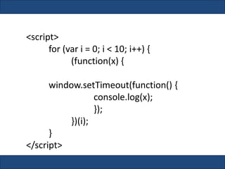 <script>
for (var i = 0; i < 10; i++) {
(function(x) {
window.setTimeout(function() {
console.log(x);
});
})(i);
}
</script>
 